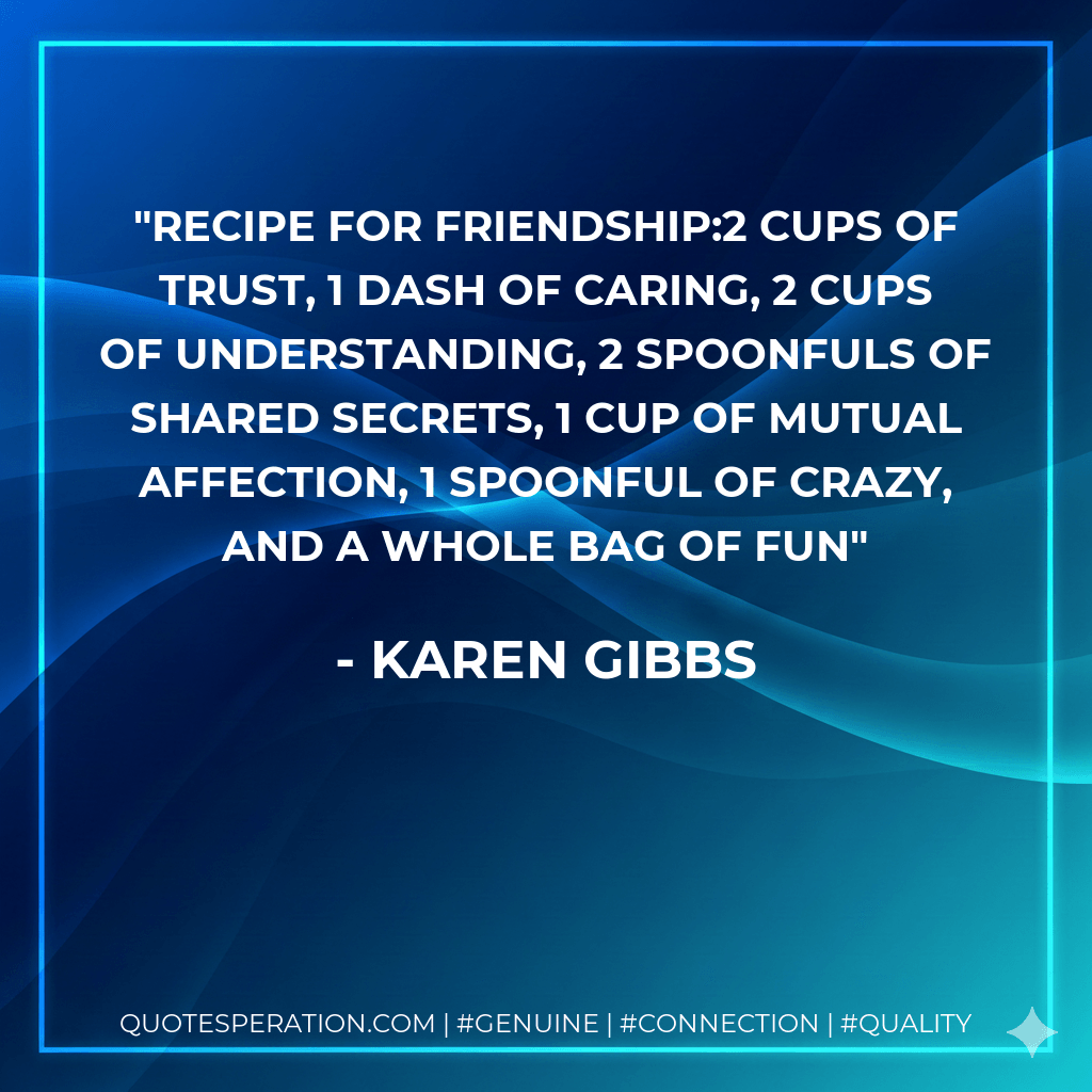 Recipe for friendship:2 cups of TRUST, 1 dash of CARING, 2 cups of UNDERSTANDING, 2 spoonfuls of SHARED SECRETS, 1 cup of MUTUAL AFFECTION, 1 spoonful of CRAZY, and a whole bag of FUN - Karen Gibbs