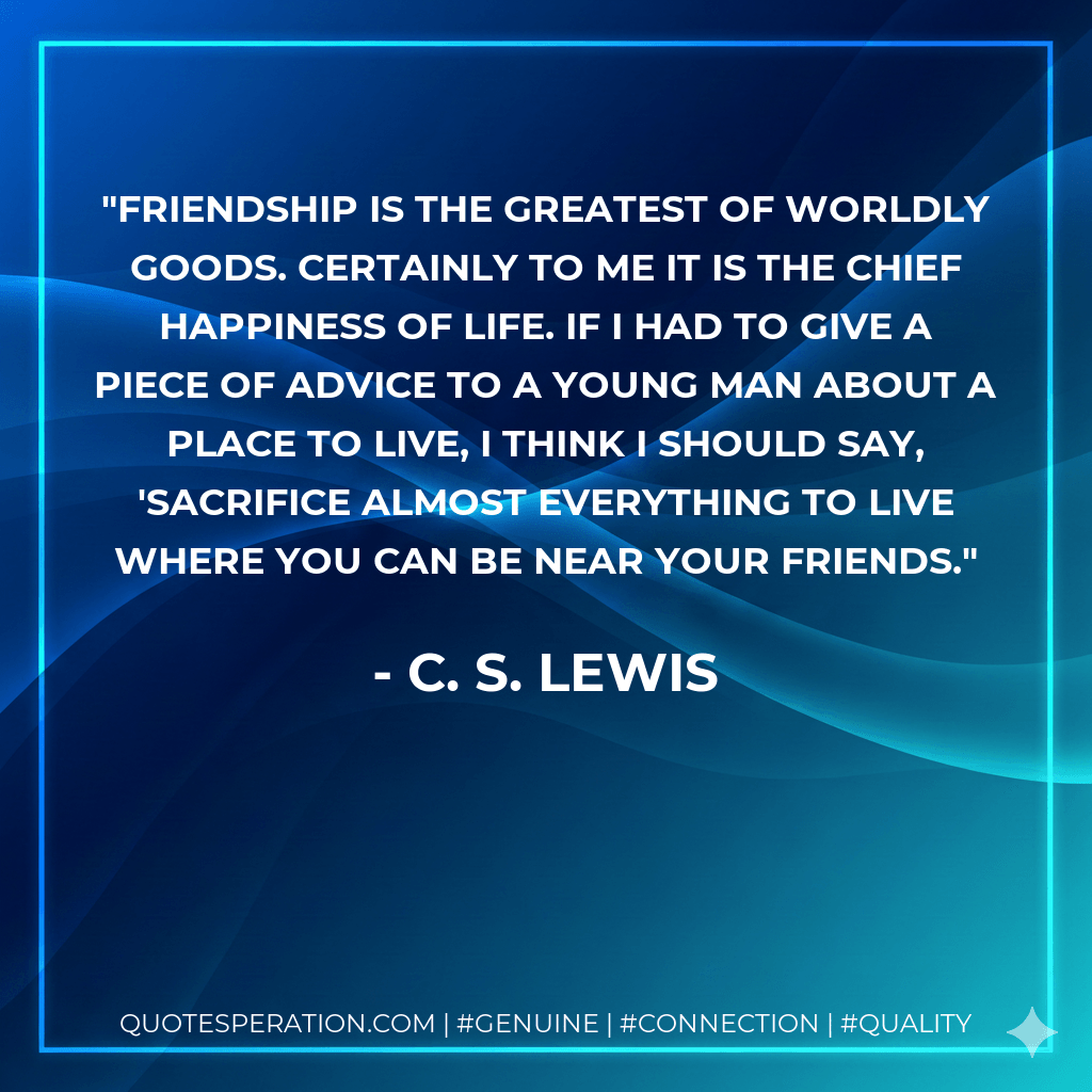 Friendship is the greatest of worldly goods. Certainly to me it is the chief happiness of life. If I had to give a piece of advice to a young man about a place to live, I think I should say, 'sacrifice almost everything to live where you can be near your friends. - C. S. Lewis