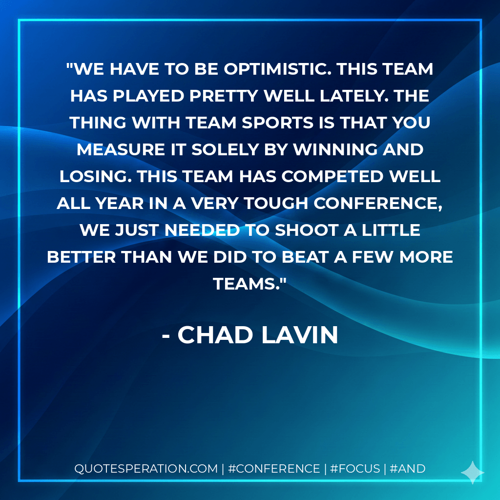 We have to be optimistic. This team has played pretty well lately. The thing with team sports is that you measure it solely by winning and losing. This team has competed well all year in a very tough conference, we just needed to shoot a little better than we did to beat a few more teams. - Chad Lavin