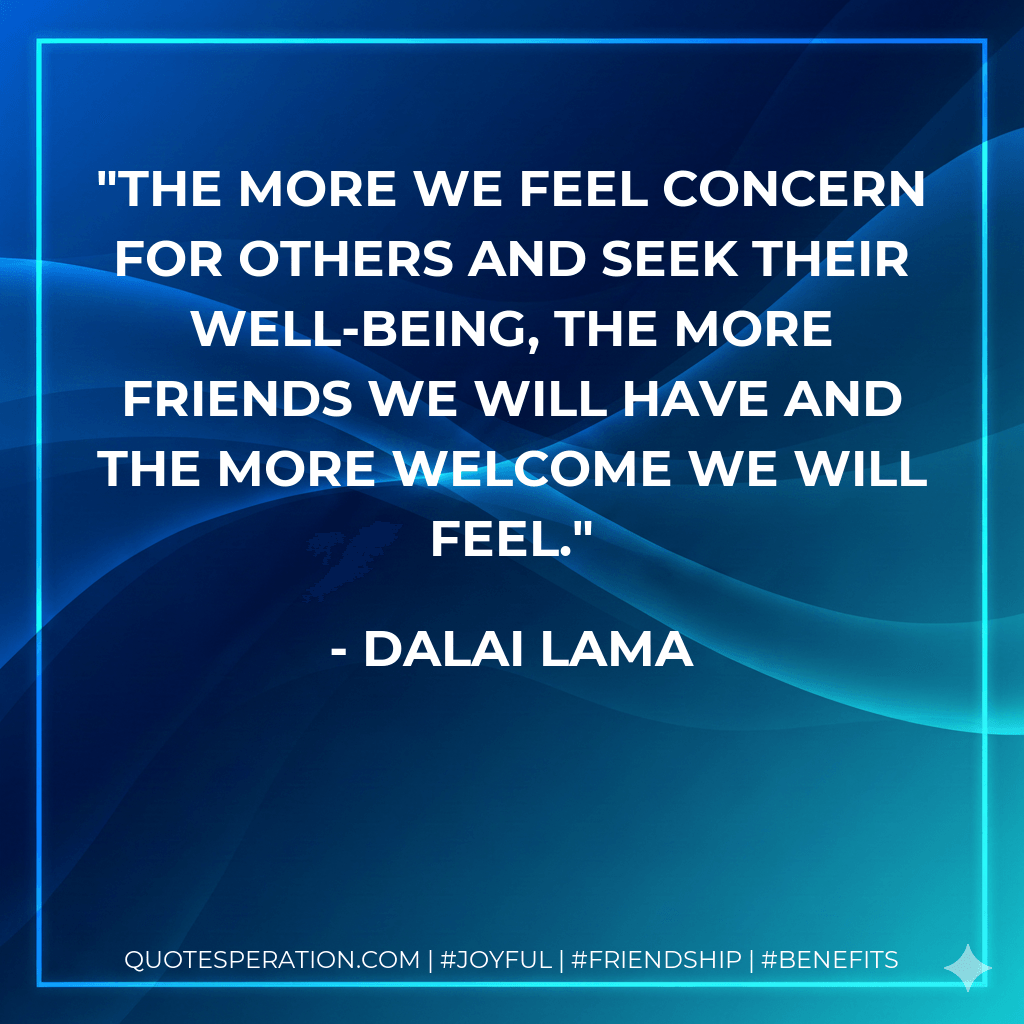 The more we feel concern for others and seek their well-being, the more friends we will have and the more welcome we will feel. - Dalai Lama