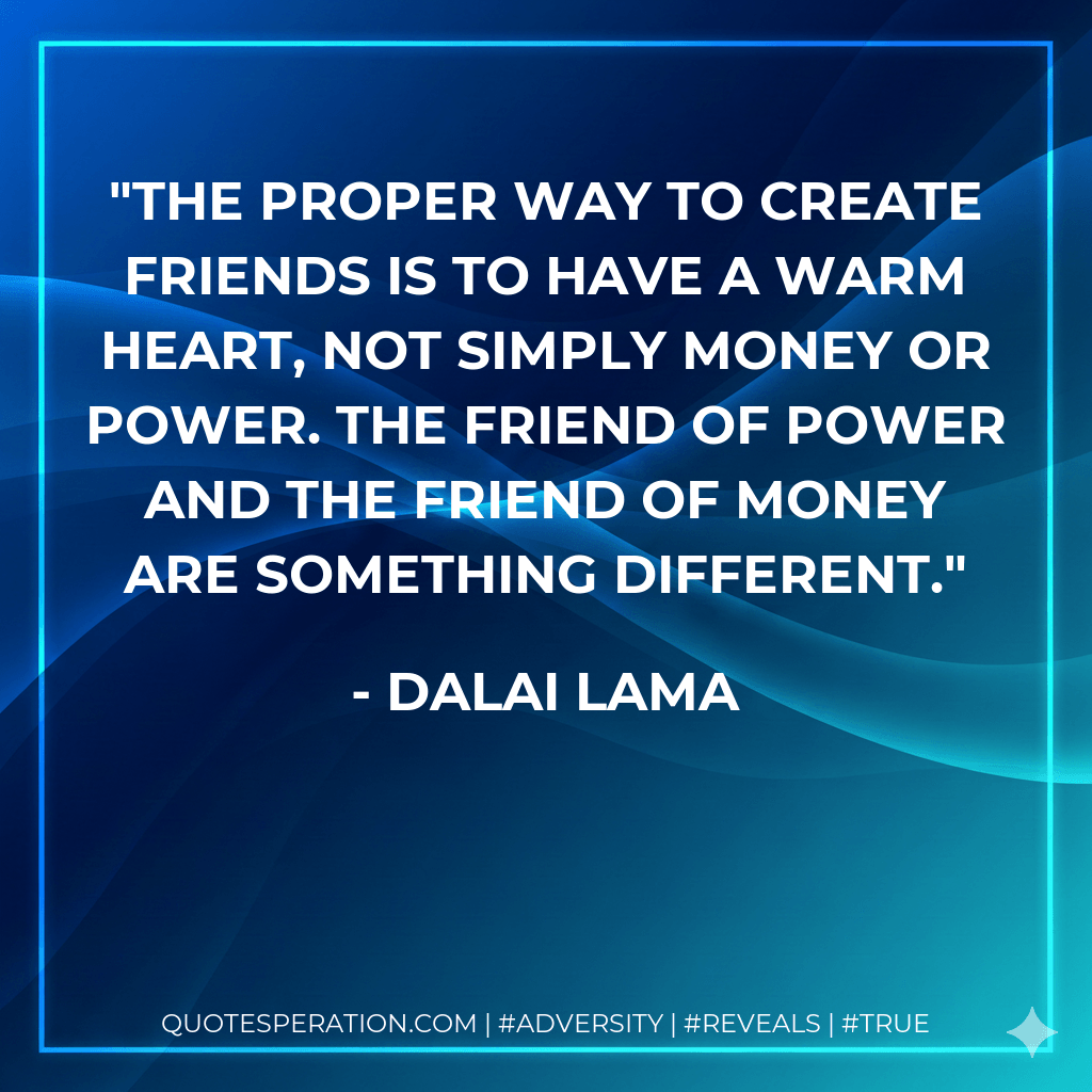 The proper way to create friends is to have a warm heart, not simply money or power. The friend of power and the friend of money are something different. - Dalai Lama