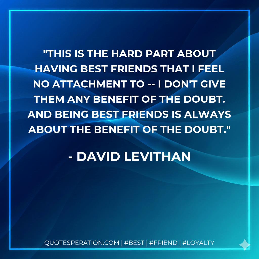 This is the hard part about having best friends that I feel no attachment to -- I don't give them any benefit of the doubt. And being best friends is always about the benefit of the doubt. - David Levithan