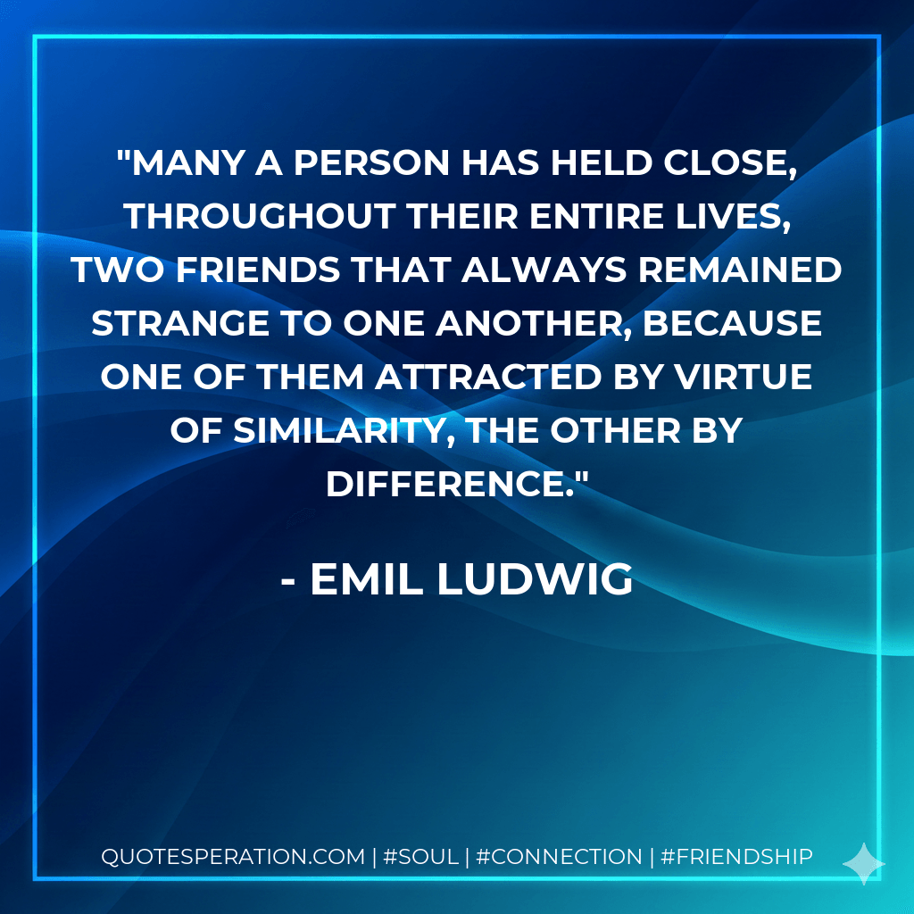 Many a person has held close, throughout their entire lives, two friends that always remained strange to one another, because one of them attracted by virtue of similarity, the other by difference. - Emil Ludwig