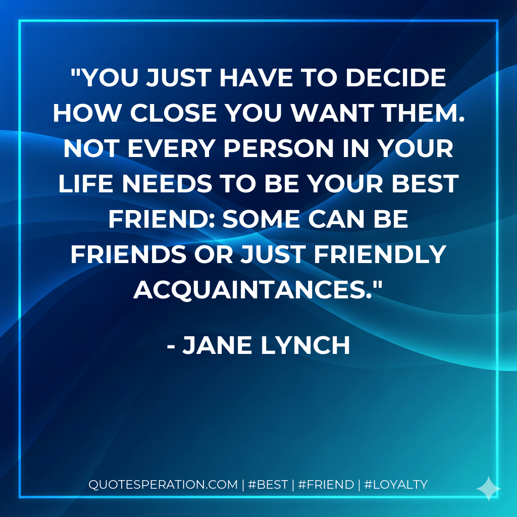 You just have to decide how close you want them. Not every person in your life needs to be your best friend: some can be friends or just friendly acquaintances. - Jane Lynch