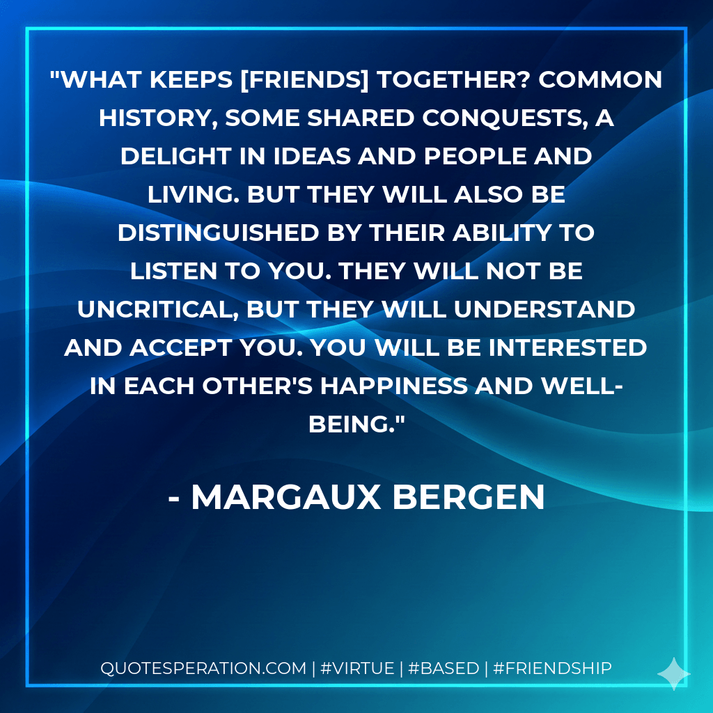 What keeps friends together? Common history, some shared conquests, a delight in ideas and people and living. But they will also be distinguished by their ability to listen to you. They will not be uncritical, but they will understand and accept you. You will be interested in each other's happiness and well-being. - Margaux Bergen