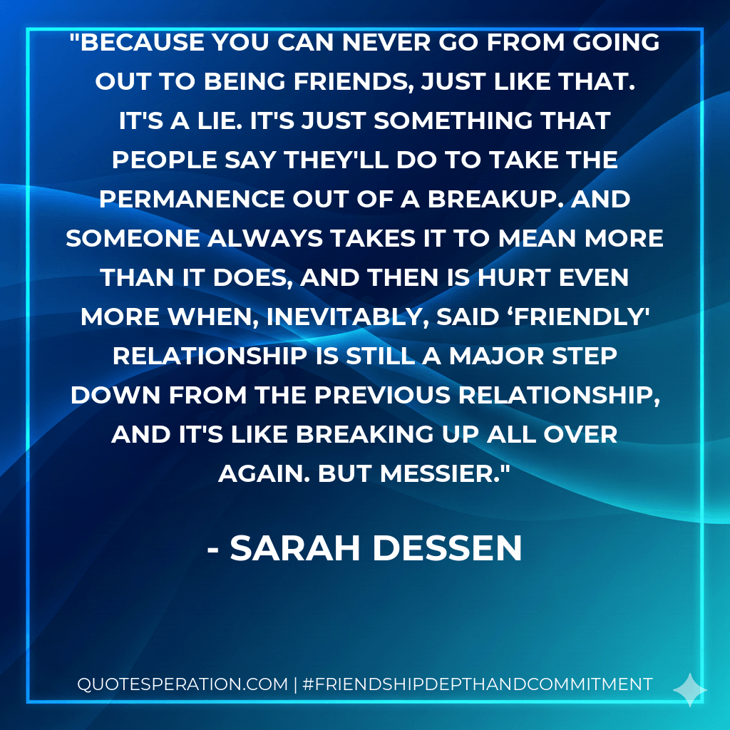 Because you can never go from going out to being friends, just like that. It's a lie. It's just something that people say they'll do to take the permanence out of a breakup. And someone always takes it to mean more than it does, and then is hurt even more when, inevitably, said ‘friendly' relationship is still a major step down from the previous relationship, and it's like breaking up all over again. But messier. - Sarah Dessen