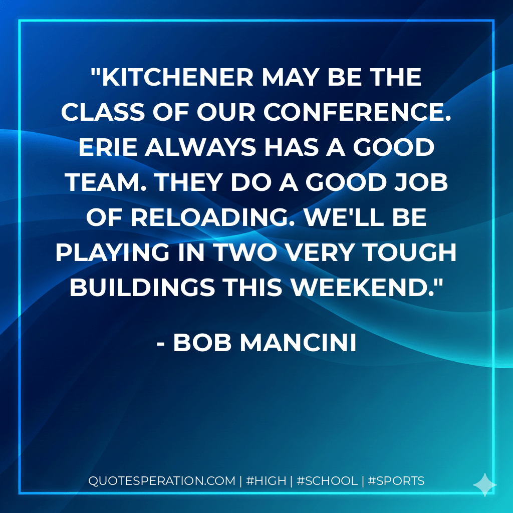 Kitchener may be the class of our conference. Erie always has a good team. They do a good job of reloading. We'll be playing in two very tough buildings this weekend. - Bob Mancini