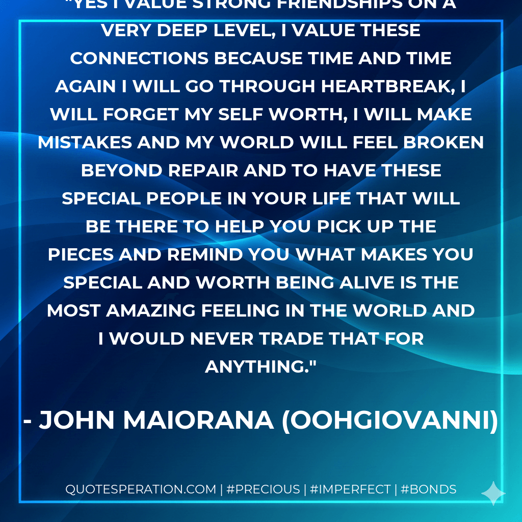 Yes I value strong friendships on a very deep level, I value these connections because time and time again i will go through heartbreak, I will forget my self worth, I will make mistakes and my world will feel broken beyond repair and to have these special people in your life that will be there to help you pick up the pieces and remind you what makes you special and worth being alive is the most amazing feeling in the world and I would never trade that for anything. - John Maiorana (oohGiovanni)