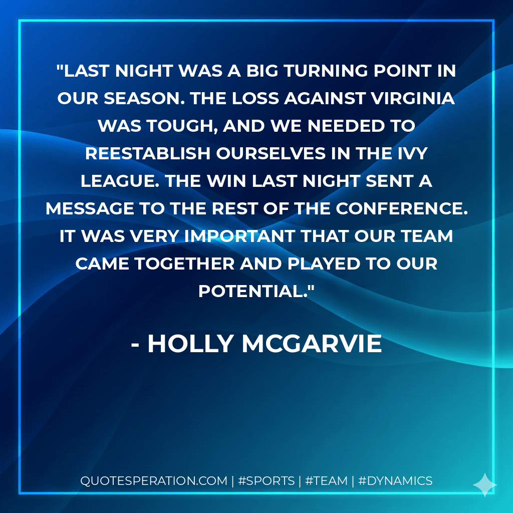 Last night was a big turning point in our season. The loss against Virginia was tough, and we needed to reestablish ourselves in the Ivy League. The win last night sent a message to the rest of the conference. It was very important that our team came together and played to our potential. - Holly McGarvie