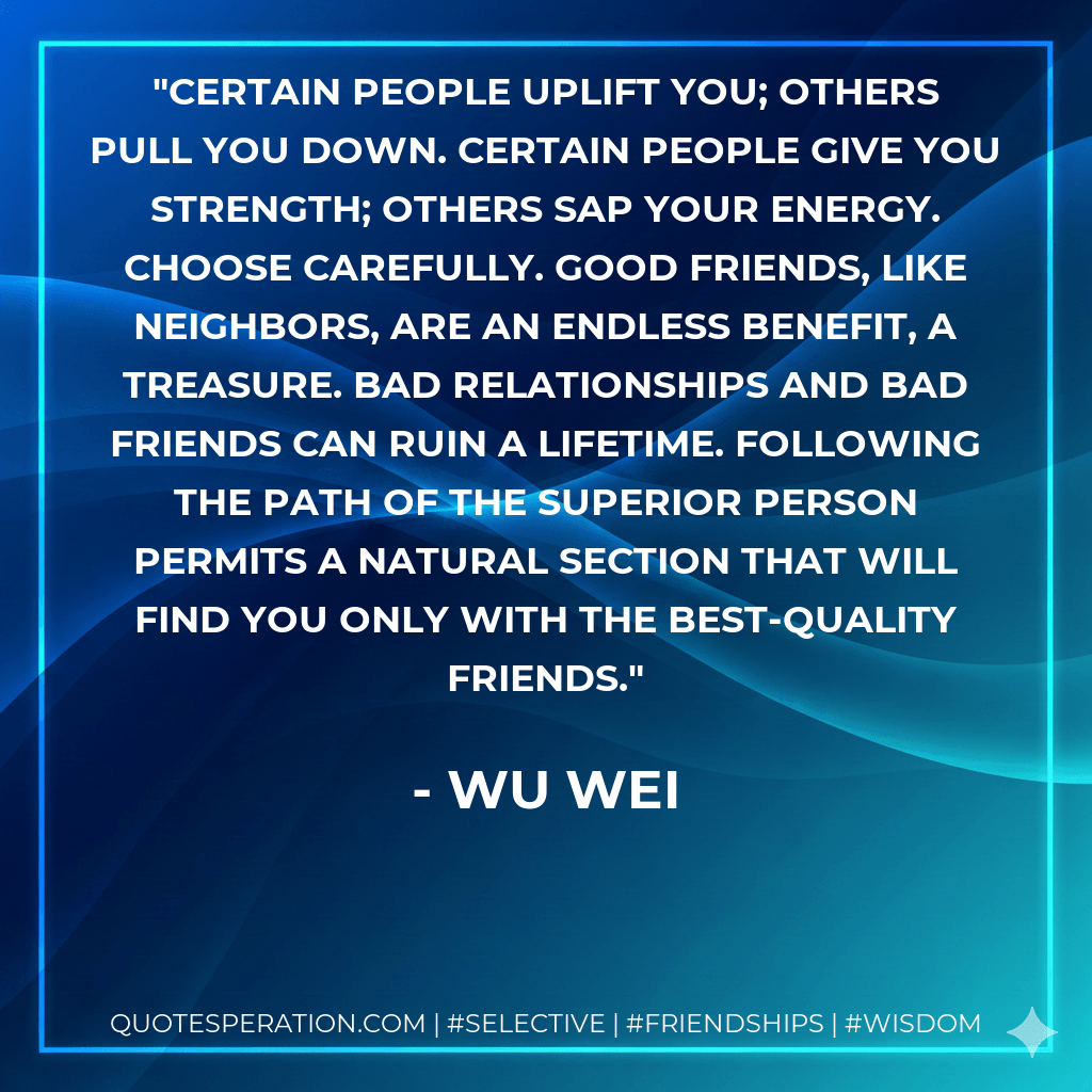 Certain people uplift you; others pull you down. Certain people give you strength; others sap your energy. Choose carefully. Good friends, like neighbors, are an endless benefit, a treasure. Bad relationships and bad friends can ruin a lifetime. Following the path of the superior person permits a natural section that will find you only with the best-quality friends. - Wu Wei