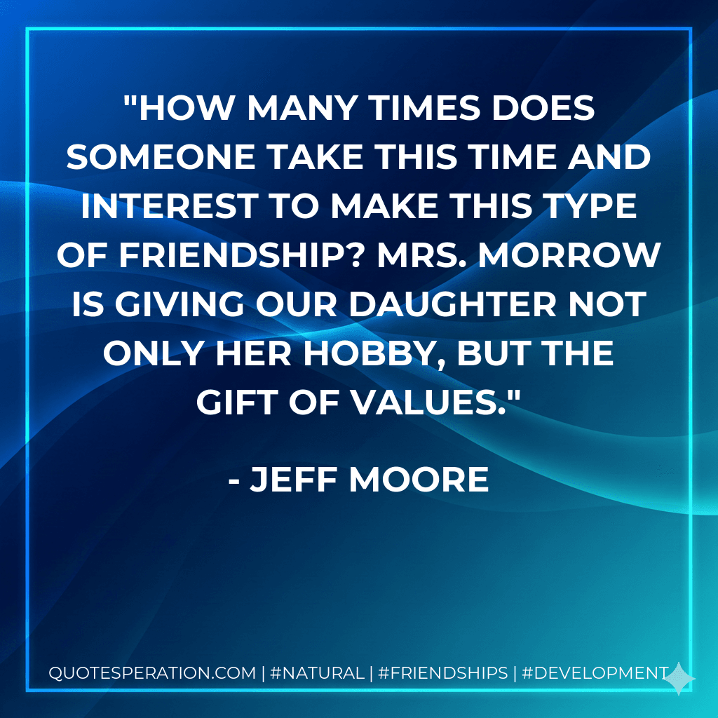 How many times does someone take this time and interest to make this type of friendship? Mrs. Morrow is giving our daughter not only her hobby, but the gift of values.