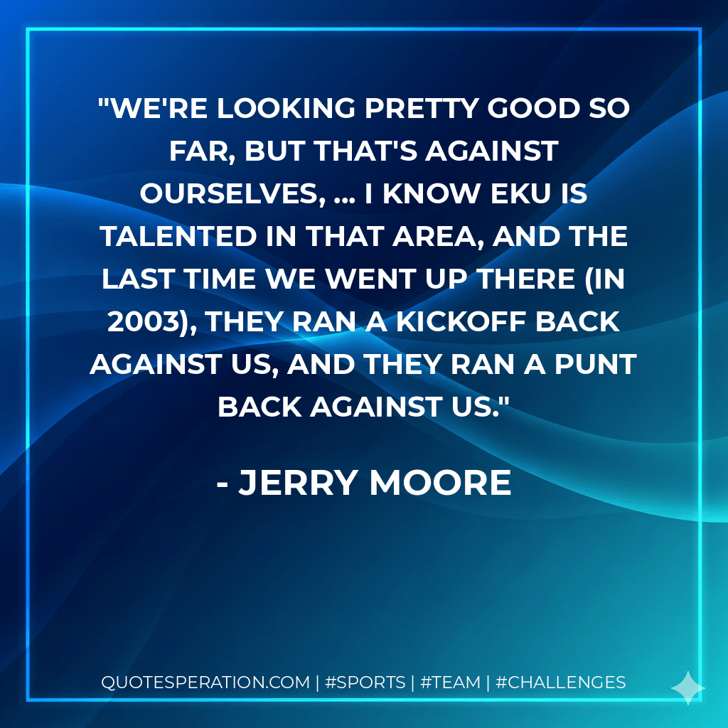 We're looking pretty good so far, but that's against ourselves, ... I know EKU is talented in that area, and the last time we went up there (in 2003), they ran a kickoff back against us, and they ran a punt back against us. - Jerry Moore
