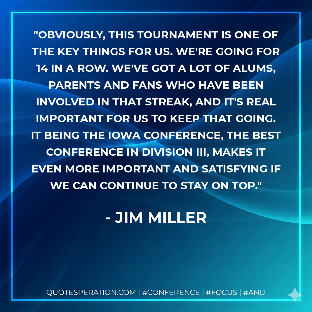 Obviously, this tournament is one of the key things for us. We're going for 14 in a row. We've got a lot of alums, parents and fans who have been involved in that streak, and it's real important for us to keep that going. It being the Iowa Conference, the best conference in Division III, makes it even more important and satisfying if we can continue to stay on top. - Jim Miller