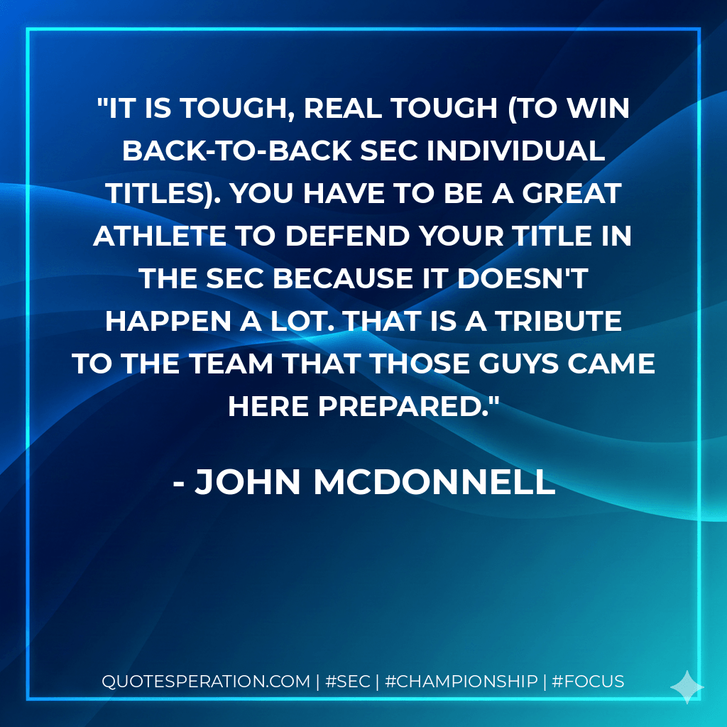 It is tough, real tough (to win back-to-back SEC individual titles). You have to be a great athlete to defend your title in the SEC because it doesn't happen a lot. That is a tribute to the team that those guys came here prepared. - John McDonnell