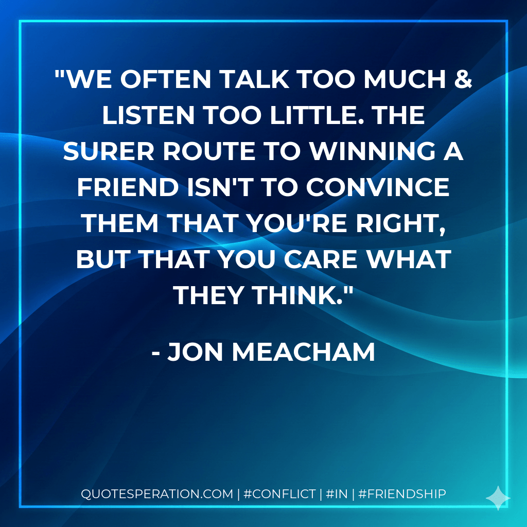 We often talk too much & listen too little. The surer route to winning a friend isn't to convince them that you're right, but that you care what they think. - Jon Meacham