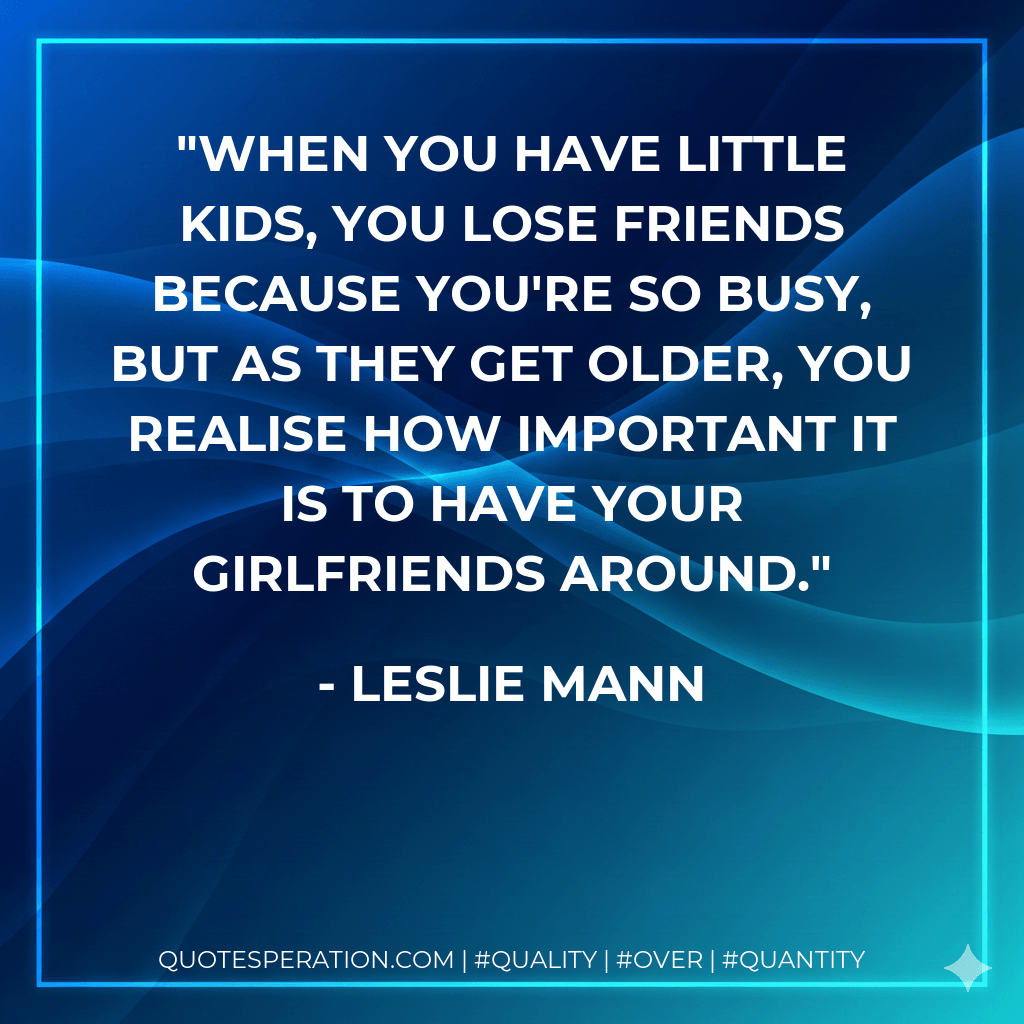 When you have little kids, you lose friends because you're so busy, but as they get older, you realise how important it is to have your girlfriends around. - Leslie Mann