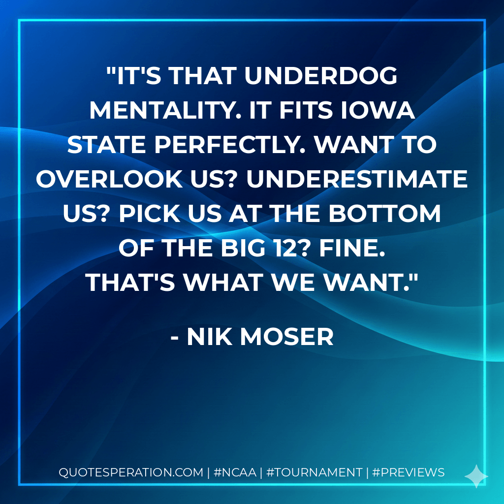It's that underdog mentality. It fits Iowa State perfectly. Want to overlook us? Underestimate us? Pick us at the bottom of the Big 12? Fine. That's what we want. - Nik Moser