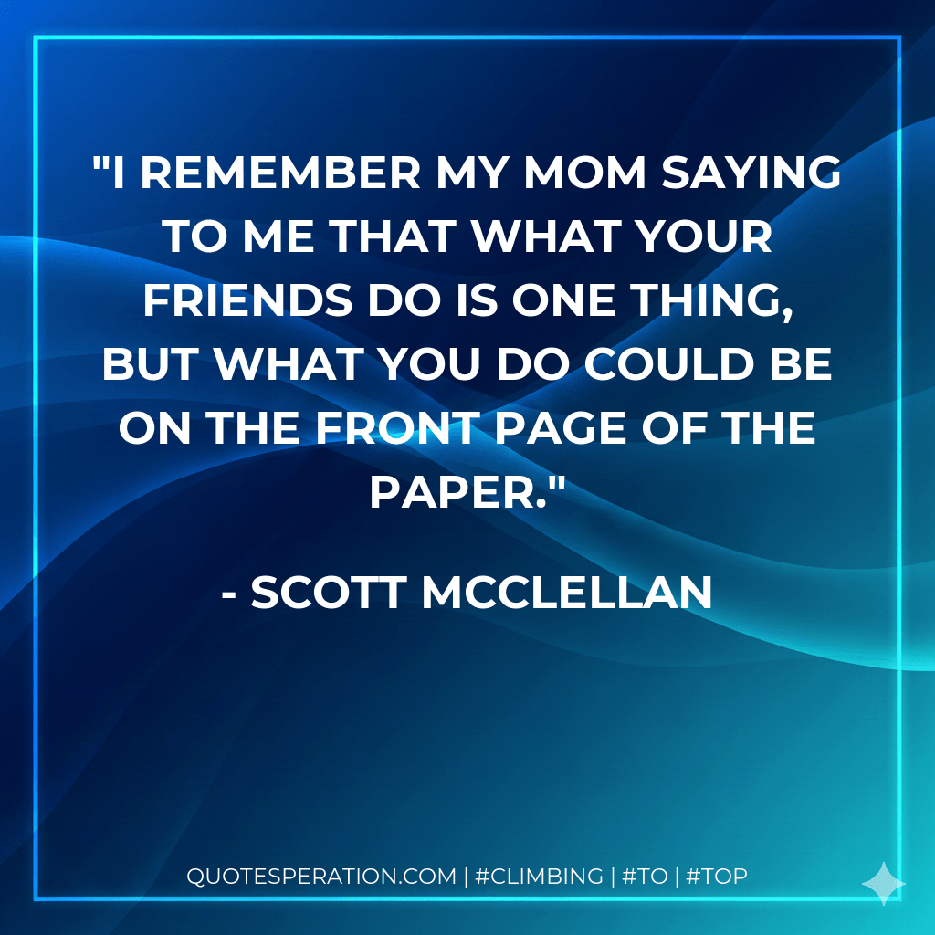 I remember my mom saying to me that what your friends do is one thing, but what you do could be on the front page of the paper. - Scott Mcclellan