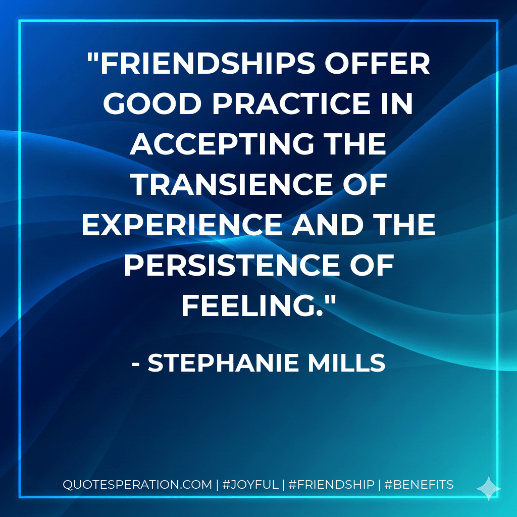 Friendships offer good practice in accepting the transience of experience and the persistence of feeling. - Stephanie Mills