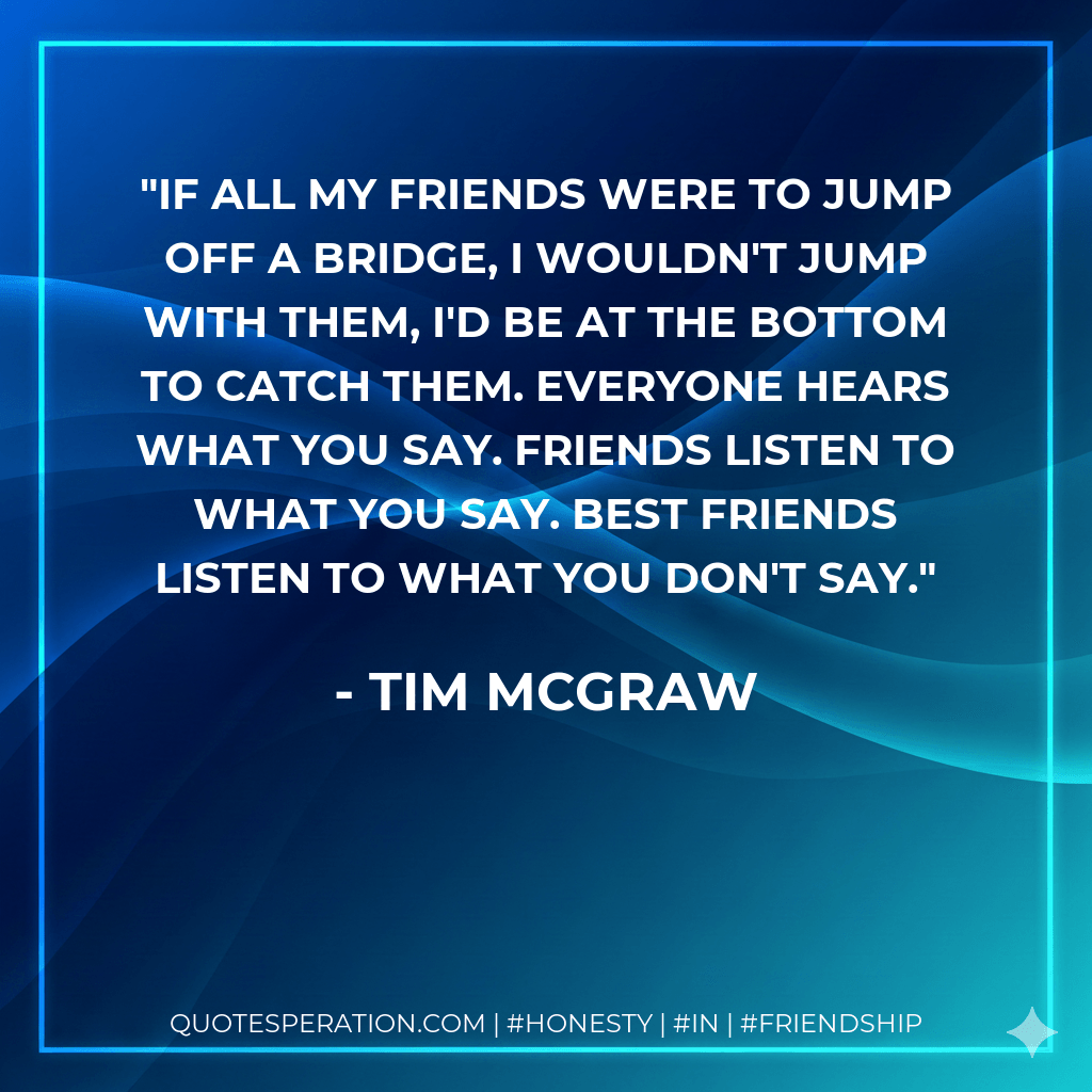 If all my friends were to jump off a bridge, I wouldn't jump with them, I'd be at the bottom to catch them. Everyone hears what you say. Friends listen to what you say. Best friends listen to what you don't say. - Tim McGraw