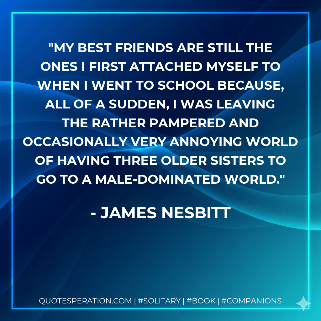 My best friends are still the ones I first attached myself to when I went to school because, all of a sudden, I was leaving the rather pampered and occasionally very annoying world of having three older sisters to go to a male-dominated world. - James Nesbitt