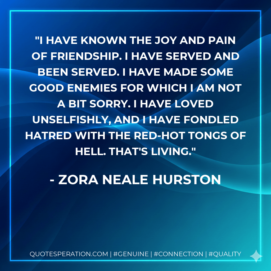 I have known the joy and pain of friendship. I have served and been served. I have made some good enemies for which I am not a bit sorry. I have loved unselfishly, and I have fondled hatred with the red-hot tongs of Hell. That's living. - Zora Neale Hurston