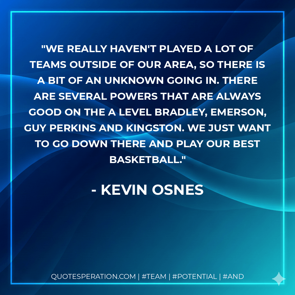 We really haven't played a lot of teams outside of our area, so there is a bit of an unknown going in. There are several powers that are always good on the A level Bradley, Emerson, Guy Perkins and Kingston. We just want to go down there and play our best basketball. - Kevin Osnes