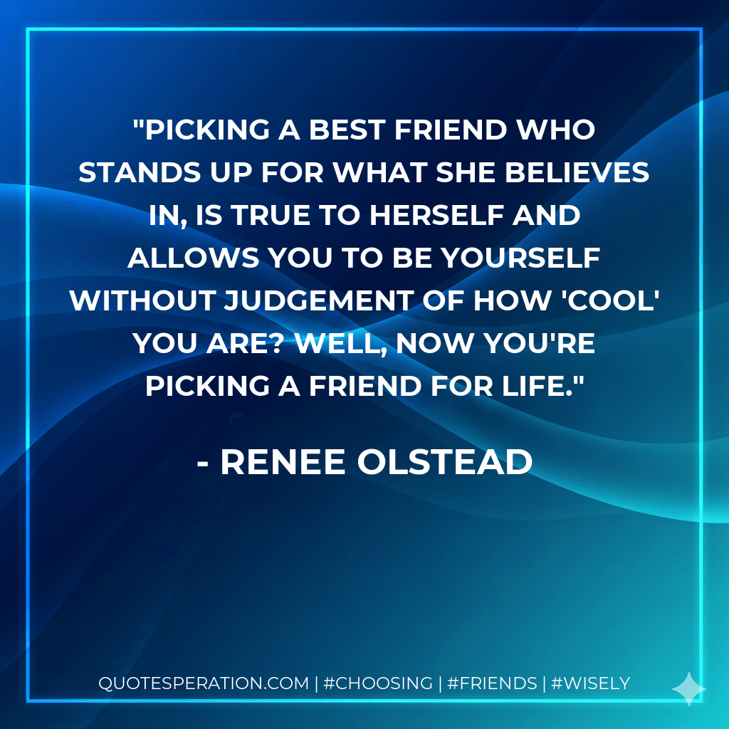 Picking a best friend who stands up for what she believes in, is true to herself and allows you to be yourself without judgement of how 'cool' you are? Well, now you're picking a friend for life. - Renee Olstead