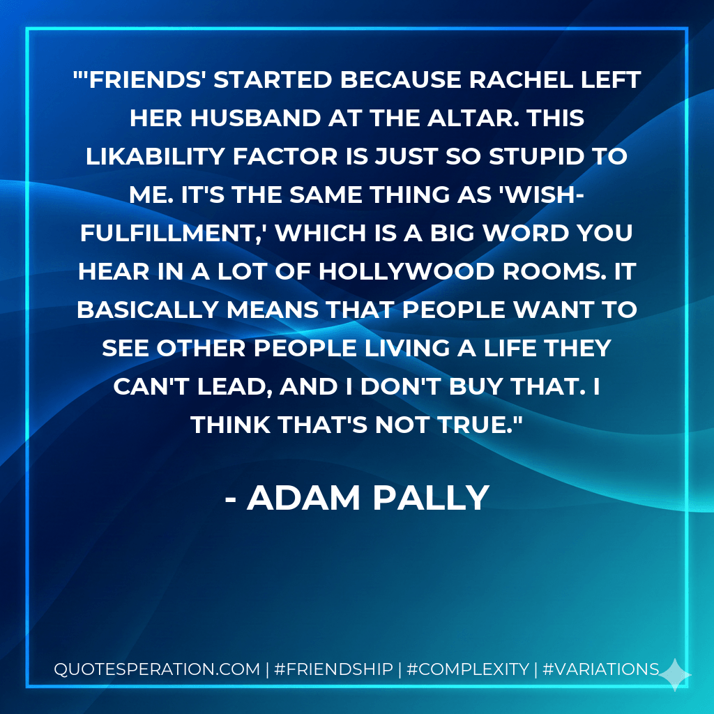 'Friends' started because Rachel left her husband at the altar. This likability factor is just so stupid to me. It's the same thing as 'wish-fulfillment,' which is a big word you hear in a lot of Hollywood rooms. It basically means that people want to see other people living a life they can't lead, and I don't buy that. I think that's not true. - Adam Pally