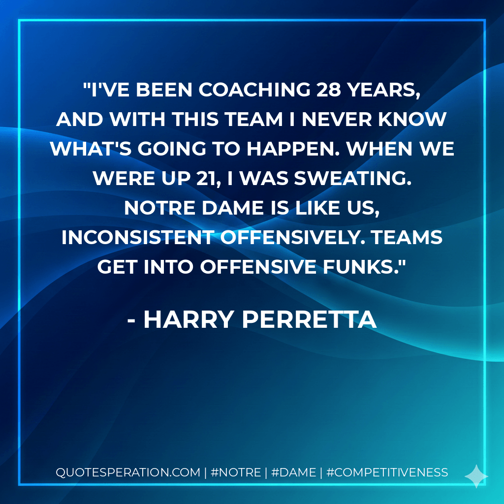 I've been coaching 28 years, and with this team I never know what's going to happen. When we were up 21, I was sweating. Notre Dame is like us, inconsistent offensively. Teams get into offensive funks. - Harry Perretta