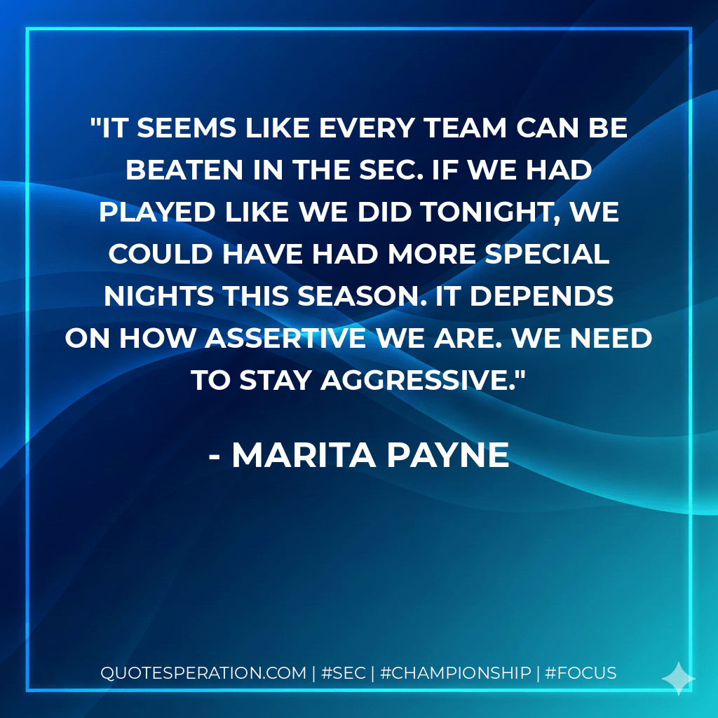 It seems like every team can be beaten in the SEC. If we had played like we did tonight, we could have had more special nights this season. It depends on how assertive we are. We need to stay aggressive. - Marita Payne