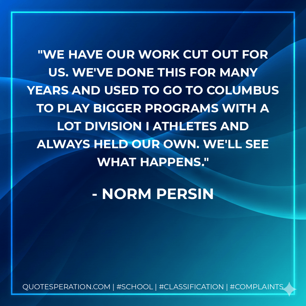 We have our work cut out for us. We've done this for many years and used to go to Columbus to play bigger programs with a lot Division I athletes and always held our own. We'll see what happens. - Norm Persin