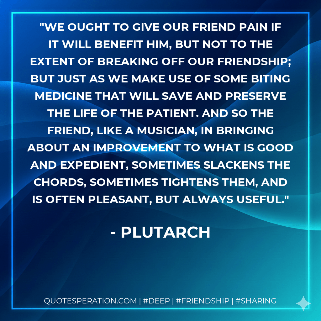 We ought to give our friend pain if it will benefit him, but not to the extent of breaking off our friendship; but just as we make use of some biting medicine that will save and preserve the life of the patient. And so the friend, like a musician, in bringing about an improvement to what is good and expedient, sometimes slackens the chords, sometimes tightens them, and is often pleasant, but always useful. - Plutarch