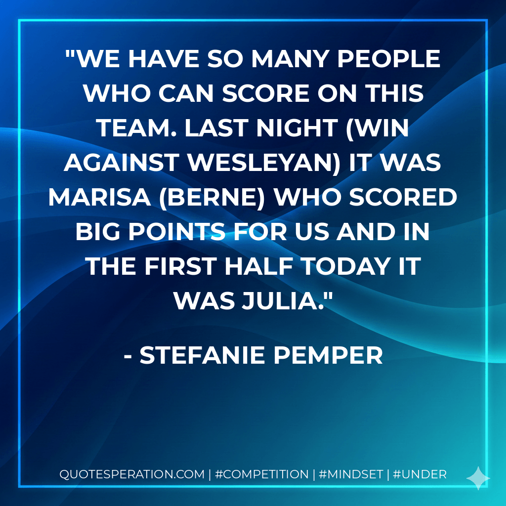 We have so many people who can score on this team. Last night (win against Wesleyan) it was Marisa (Berne) who scored big points for us and in the first half today it was Julia. - Stefanie Pemper