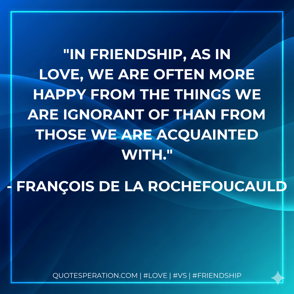 In friendship, as in love, we are often more happy from the things we are ignorant of than from those we are acquainted with. - François de La Rochefoucauld