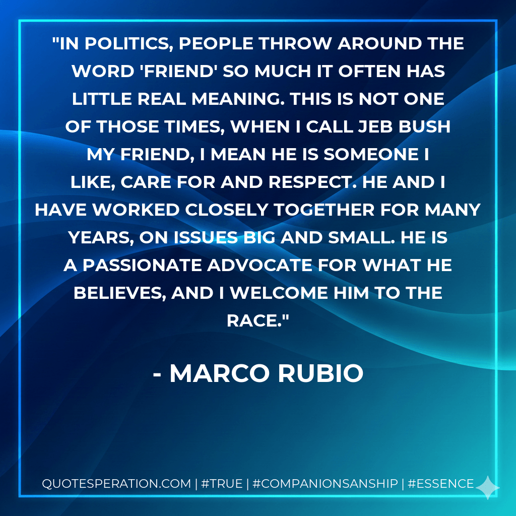 In politics, people throw around the word 'friend' so much it often has little real meaning. This is not one of those times, when I call Jeb Bush my friend, I mean he is someone I like, care for and respect. He and I have worked closely together for many years, on issues big and small. He is a passionate advocate for what he believes, and I welcome him to the race. - Marco Rubio
