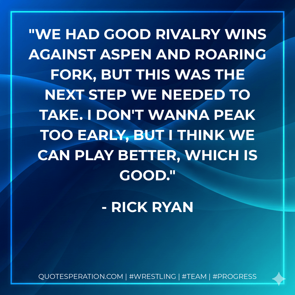 We had good rivalry wins against Aspen and Roaring Fork, but this was the next step we needed to take. I don't wanna peak too early, but I think we can play better, which is good. - Rick Ryan