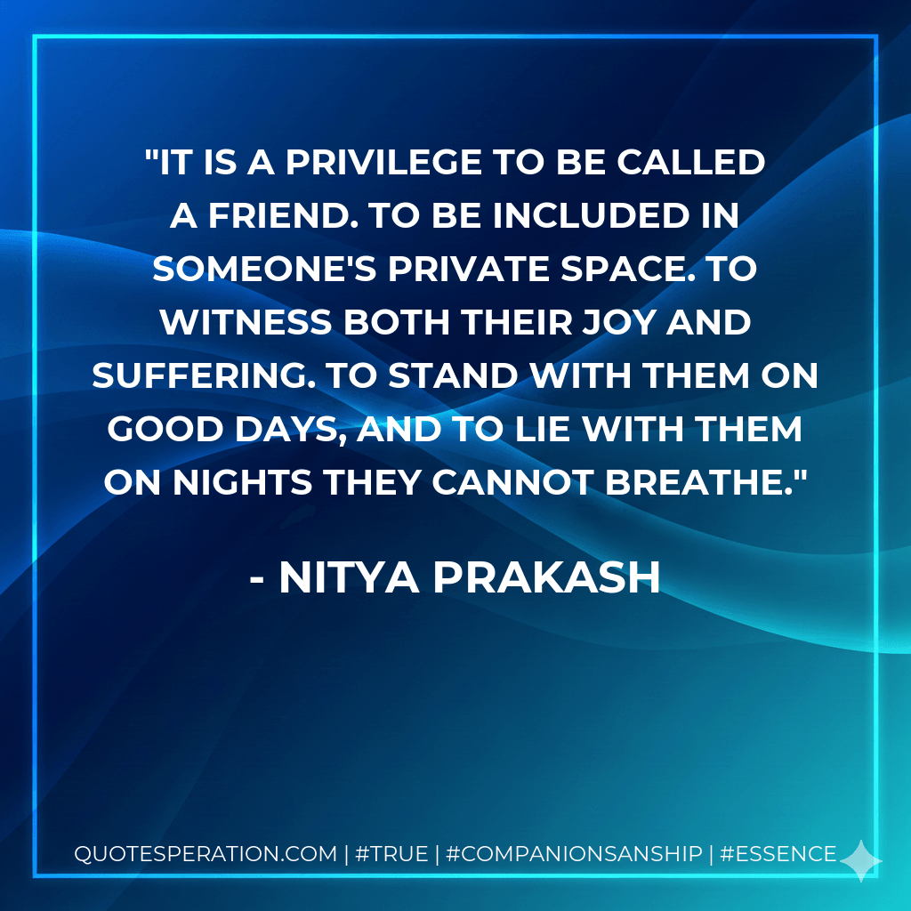 It is a privilege to be called a friend. To be included in someone's private space. To witness both their joy and suffering. To stand with them on good days, and to lie with them on nights they cannot breathe. - Nitya Prakash