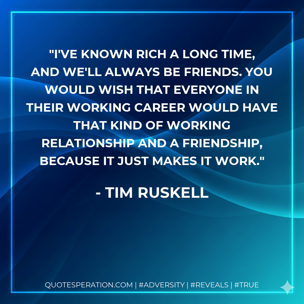 I've known Rich a long time, and we'll always be friends. You would wish that everyone in their working career would have that kind of working relationship and a friendship, because it just makes it work. - Tim Ruskell