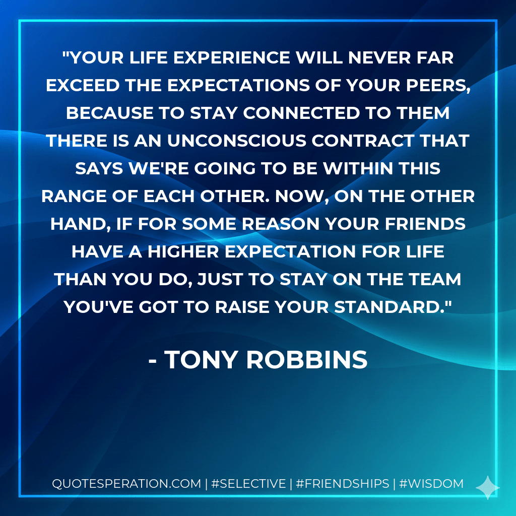 Your life experience will never far exceed the expectations of your peers, because to stay connected to them there is an unconscious contract that says we're going to be within this range of each other. Now, on the other hand, if for some reason your friends have a higher expectation for life than you do, just to stay on the team you've got to raise your standard. - Tony Robbins