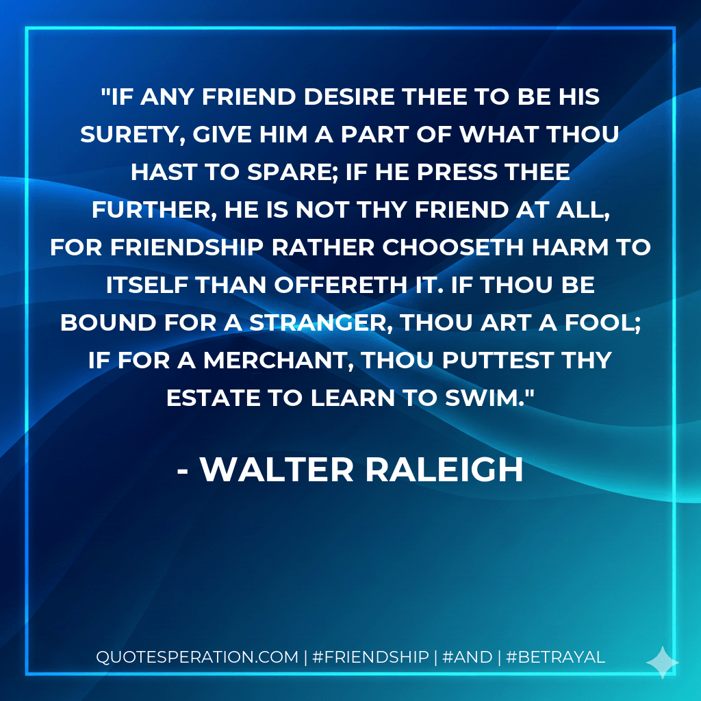 If any friend desire thee to be his surety, give him a part of what thou hast to spare; if he press thee further, he is not thy friend at all, for friendship rather chooseth harm to itself than offereth it. If thou be bound for a stranger, thou art a fool; if for a merchant, thou puttest thy estate to learn to swim. - Walter Raleigh