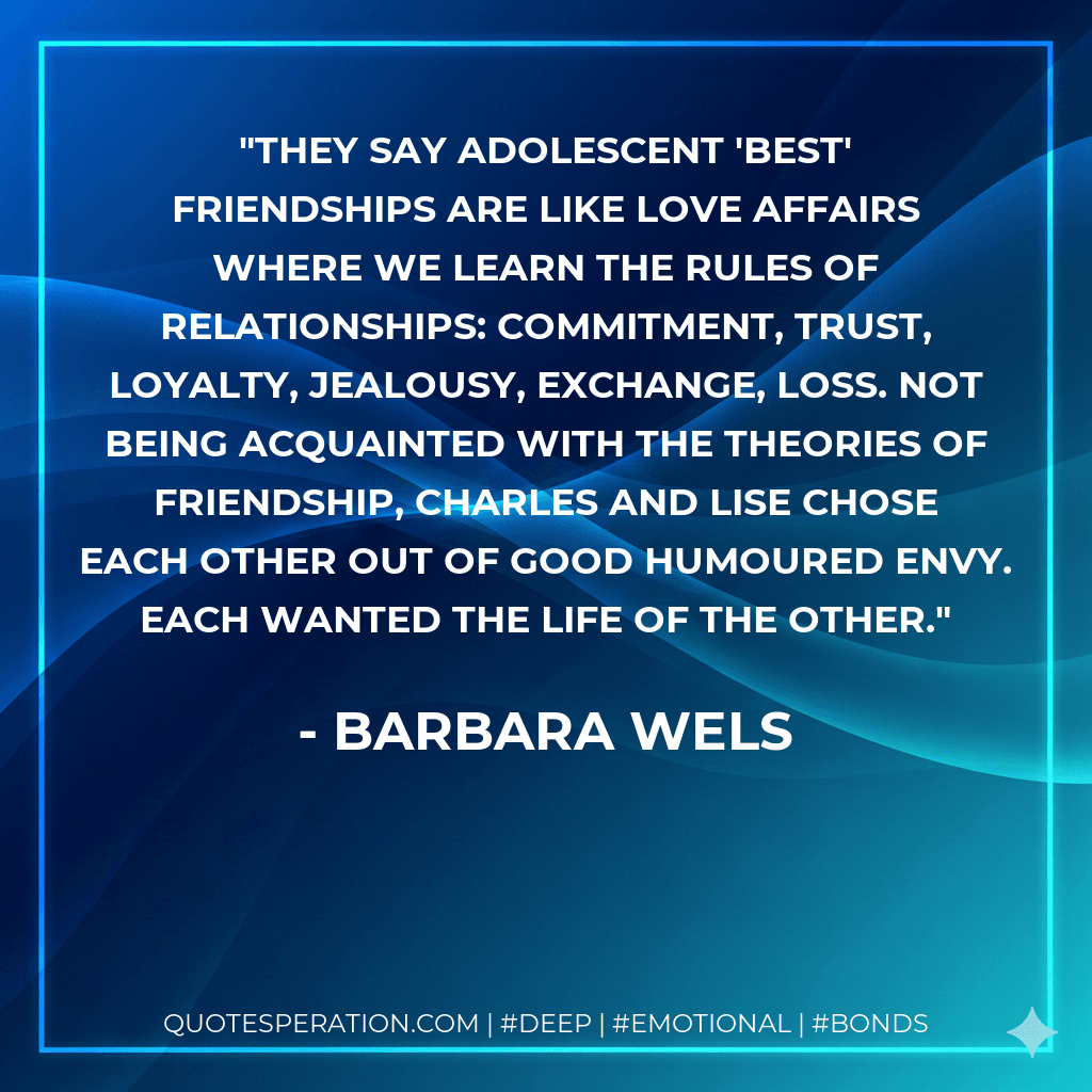 They say adolescent 'best' friendships are like love affairs where we learn the rules of relationships: commitment, trust, loyalty, jealousy, exchange, loss. Not being acquainted with the theories of friendship, Charles and Lise chose each other out of good humoured envy. Each wanted the life of the other.