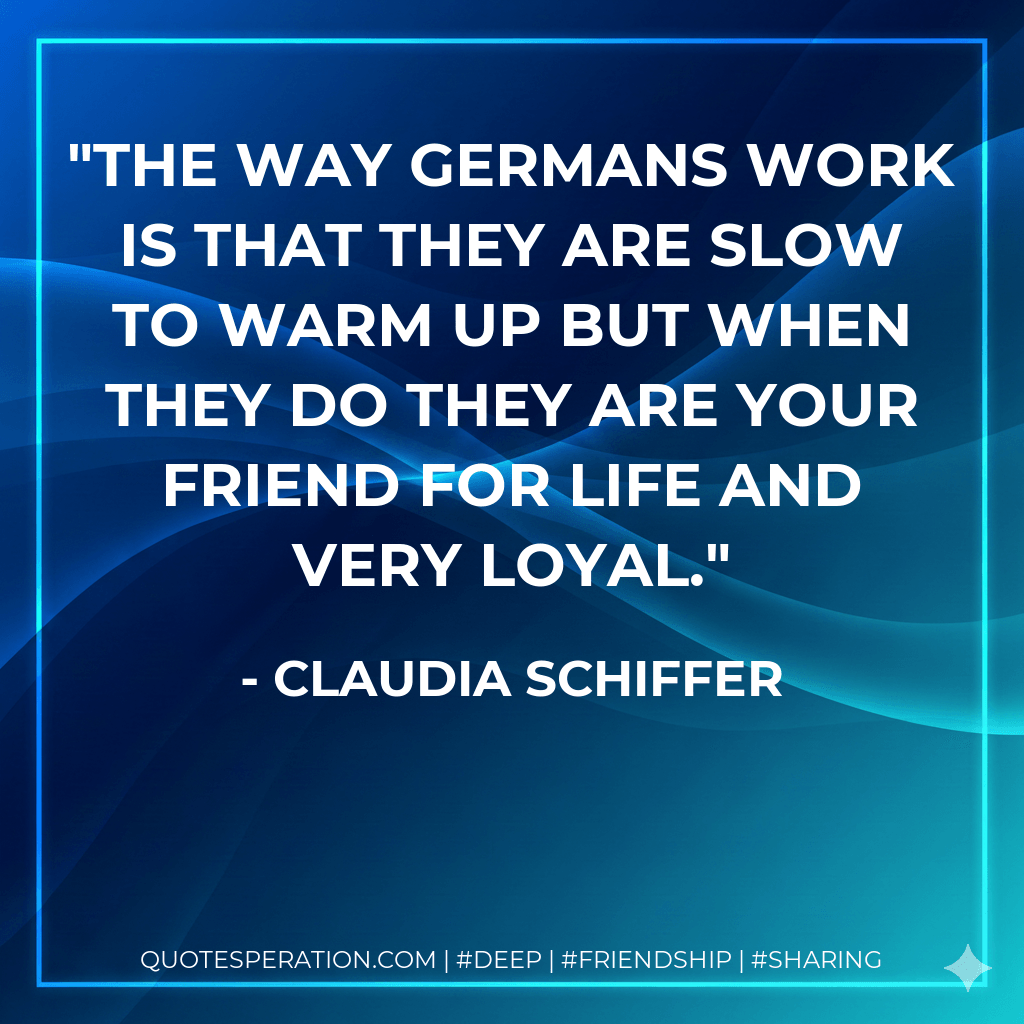The way Germans work is that they are slow to warm up but when they do they are your friend for life and very loyal. - Claudia Schiffer