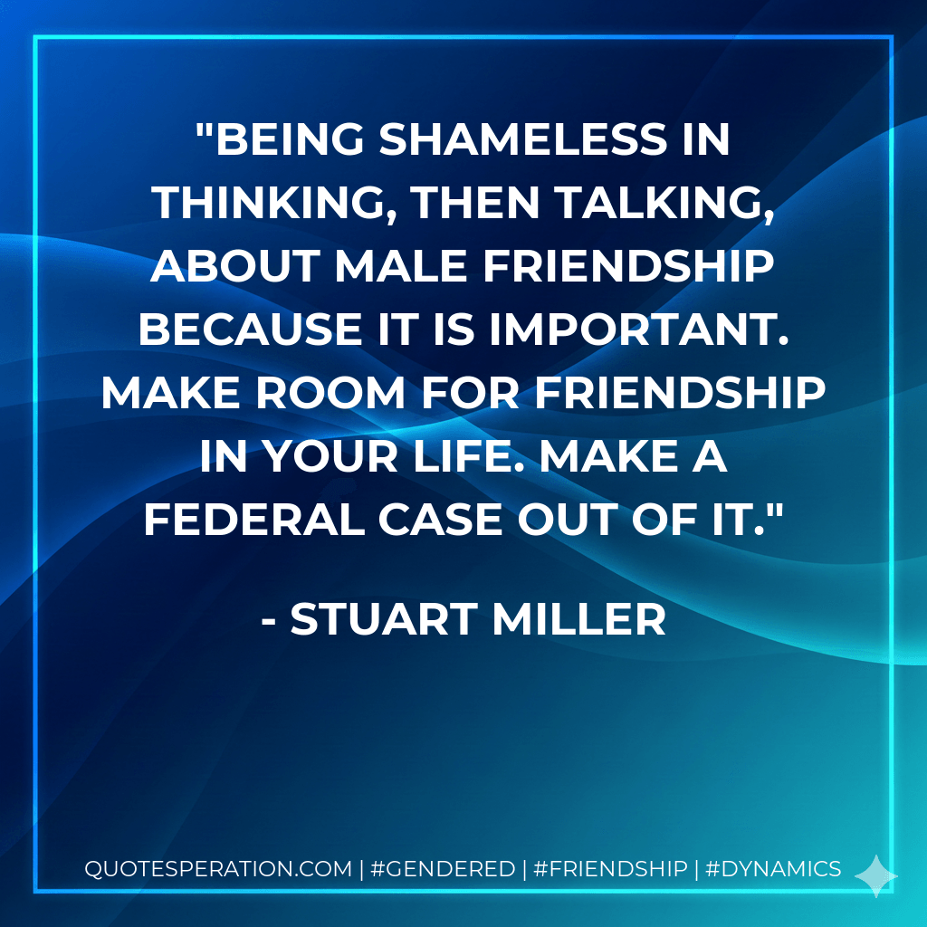 Being shameless in thinking, then talking, about male friendship because it is important. Make room for friendship in your life. Make a federal case out of it. - Stuart Miller