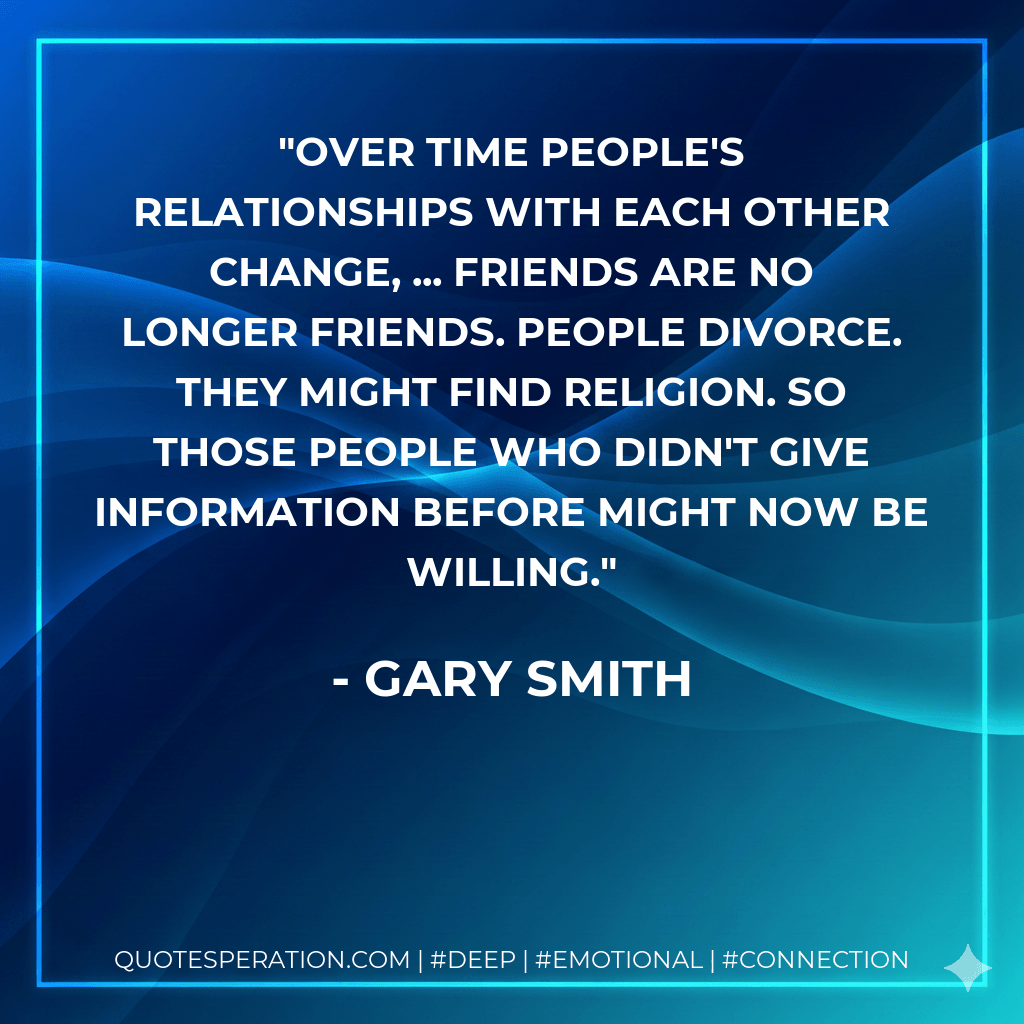 Over time people's relationships with each other change, ... Friends are no longer friends. People divorce. They might find religion. So those people who didn't give information before might now be willing. - Gary Smith