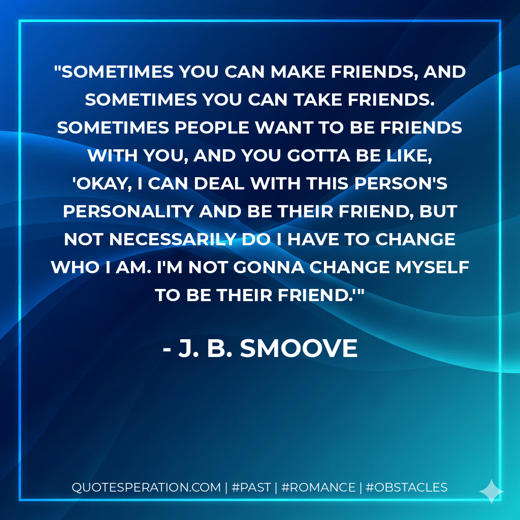Sometimes you can make friends, and sometimes you can take friends. Sometimes people want to be friends with you, and you gotta be like, 'Okay, I can deal with this person's personality and be their friend, but not necessarily do I have to change who I am. I'm not gonna change myself to be their friend.' - J. B. Smoove