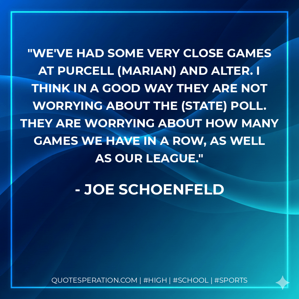 We've had some very close games at Purcell (Marian) and Alter. I think in a good way they are not worrying about the (state) poll. They are worrying about how many games we have in a row, as well as our league. - Joe Schoenfeld