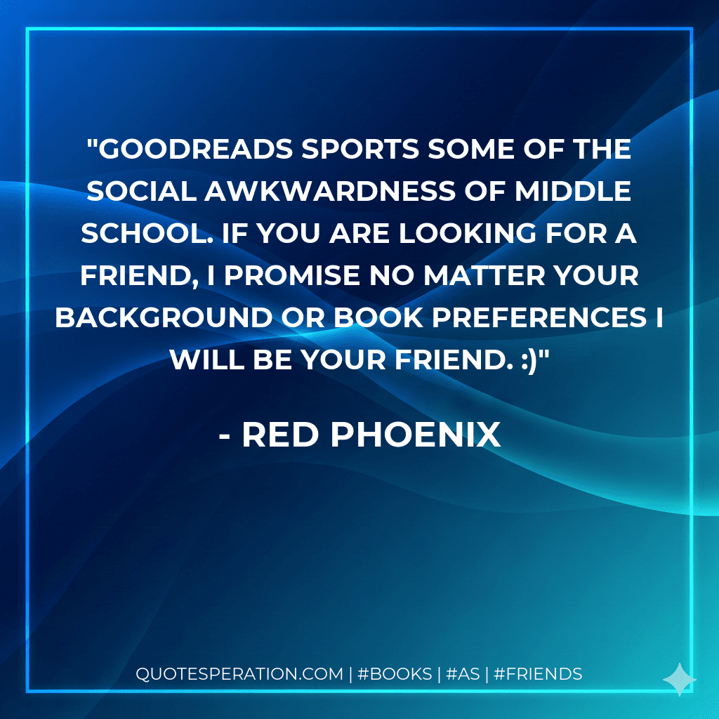 Goodreads sports some of the social awkwardness of middle school. If you are looking for a friend, I promise no matter your background or book preferences I will be your friend. :)