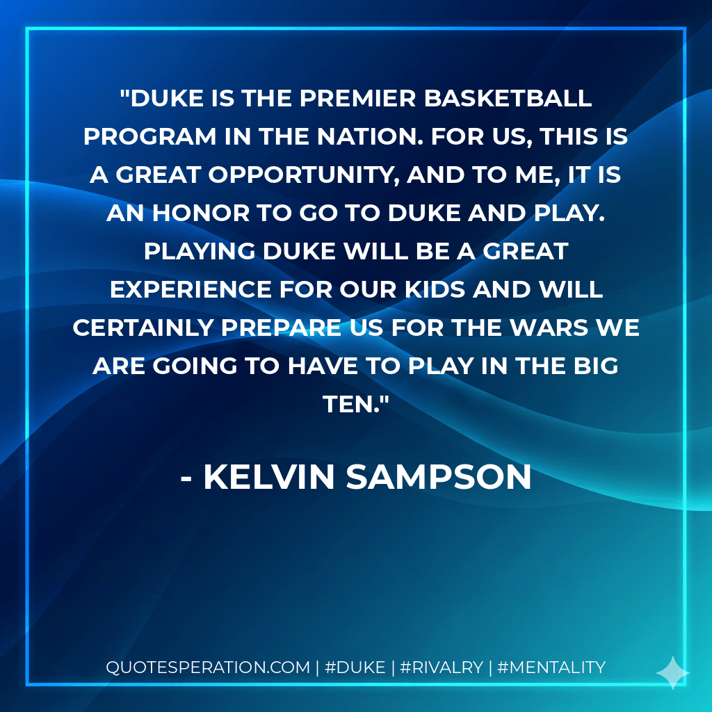 Duke is the premier basketball program in the nation. For us, this is a great opportunity, and to me, it is an honor to go to Duke and play. Playing Duke will be a great experience for our kids and will certainly prepare us for the wars we are going to have to play in the Big Ten. - Kelvin Sampson