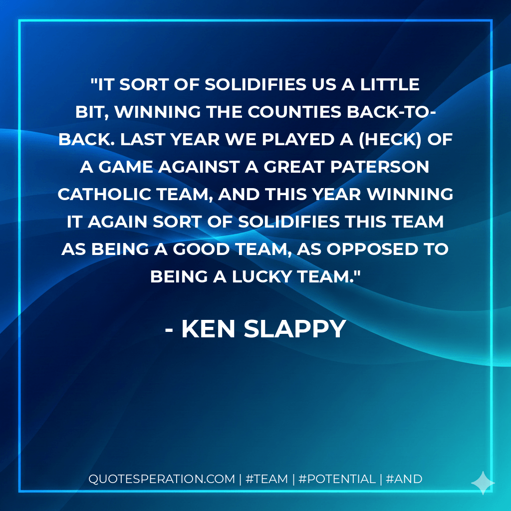 It sort of solidifies us a little bit, winning the counties back-to-back. Last year we played a (heck) of a game against a great Paterson Catholic team, and this year winning it again sort of solidifies this team as being a good team, as opposed to being a lucky team. - Ken Slappy